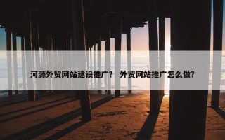 河源外贸网站建设推广？ 外贸网站推广怎么做？