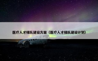 医疗人才梯队建设方案（医疗人才梯队建设计划）