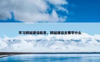 学习网站建设前景，网站建设主要学什么