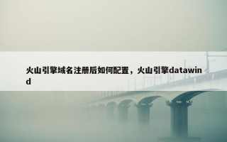 火山引擎域名注册后如何配置，火山引擎datawind