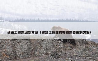 建设工程需编制方案（建筑工程都有哪些需要编制方案）