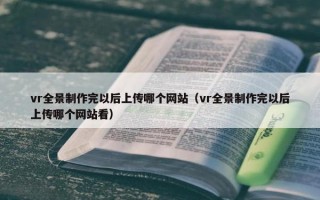vr全景制作完以后上传哪个网站（vr全景制作完以后上传哪个网站看）