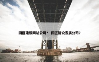 园区建设网站公司？ 园区建设发展公司？