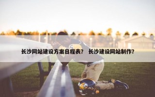 长沙网站建设方案日程表？ 长沙建设网站制作？