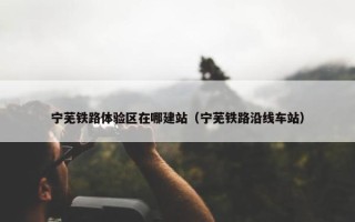 宁芜铁路体验区在哪建站（宁芜铁路沿线车站）
