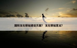 国际文化驿站建设方案？ 文化驿站意义？