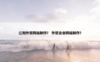 辽阳外贸网站制作？ 外贸企业网站制作？