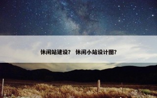 休闲站建设？ 休闲小站设计图？