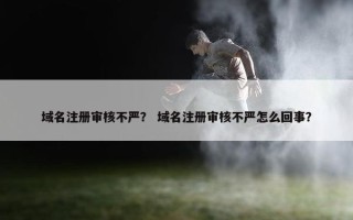 域名注册审核不严？ 域名注册审核不严怎么回事？