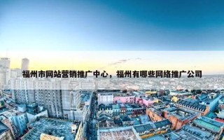 福州市网站营销推广中心，福州有哪些网络推广公司