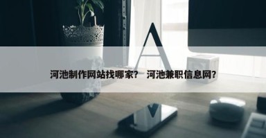 河池制作网站找哪家？ 河池兼职信息网？