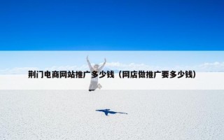 荆门电商网站推广多少钱（网店做推广要多少钱）