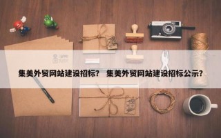 集美外贸网站建设招标？ 集美外贸网站建设招标公示？