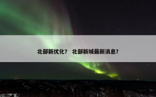 北部新优化？ 北部新城最新消息？