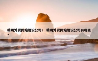赣州外贸网站建设公司？ 赣州外贸网站建设公司有哪些？