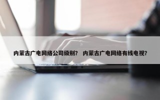 内蒙古广电网络公司级别？ 内蒙古广电网络有线电视？