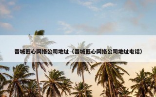 晋城匠心网络公司地址（晋城匠心网络公司地址电话）