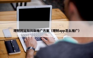 理财网站如何做推广方案（理财app怎么推广）