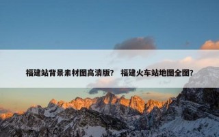 福建站背景素材图高清版？ 福建火车站地图全图？