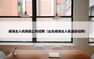 威海无人机网络公司招聘（山东威海无人机最新招聘）