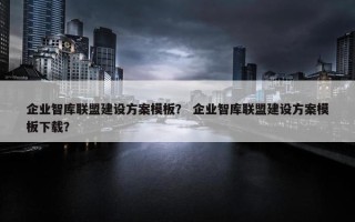 企业智库联盟建设方案模板？ 企业智库联盟建设方案模板下载？