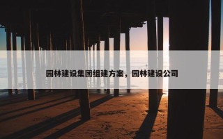 园林建设集团组建方案，园林建设公司
