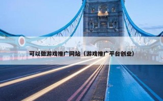 可以做游戏推广网站（游戏推广平台创业）
