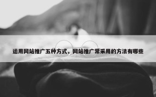 运用网站推广五种方式，网站推广常采用的方法有哪些