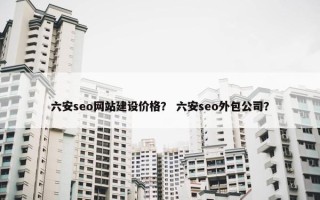 六安seo网站建设价格？ 六安seo外包公司？