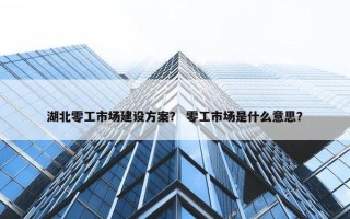 湖北零工市场建设方案？ 零工市场是什么意思？