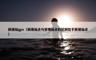 新建站gps（新建站点与管理站点的区别在于新建站点）