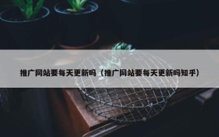 推广网站要每天更新吗（推广网站要每天更新吗知乎）