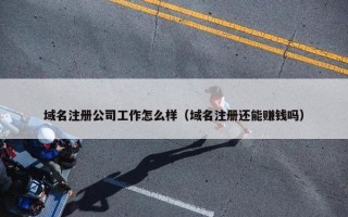 域名注册公司工作怎么样（域名注册还能赚钱吗）