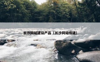 长沙网站建设产品（长沙网站搭建）