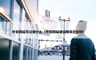 外贸网站可以做什么（外贸网站建设哪家比较好）