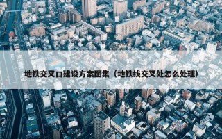 地铁交叉口建设方案图集（地铁线交叉处怎么处理）