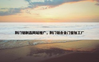 荆门铝制品网站推广，荆门铝合金门窗加工厂