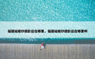福建站婚纱摄影店在哪里，福建站婚纱摄影店在哪里啊