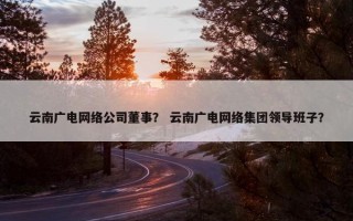 云南广电网络公司董事？ 云南广电网络集团领导班子？