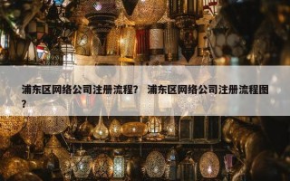 浦东区网络公司注册流程？ 浦东区网络公司注册流程图？