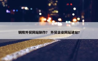 铜陵外贸网站制作？ 外贸企业网站建站？