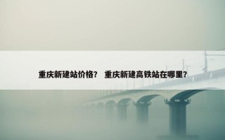 重庆新建站价格？ 重庆新建高铁站在哪里？