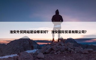 淮安外贸网站建设哪家好？ 淮安国际贸易有限公司？