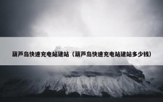 葫芦岛快速充电站建站（葫芦岛快速充电站建站多少钱）