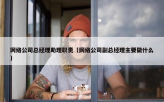 网络公司总经理助理职责（网络公司副总经理主要做什么）