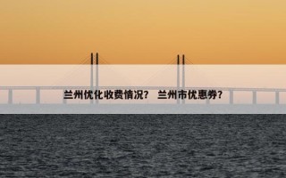兰州优化收费情况？ 兰州市优惠券？