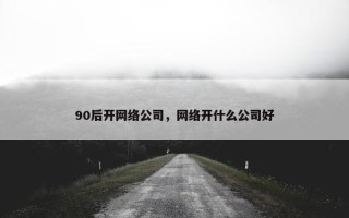 90后开网络公司，网络开什么公司好