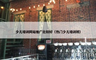少儿培训网站推广比较好（热门少儿培训班）