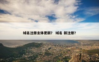 域名注册主体更新？ 域名 新注册？