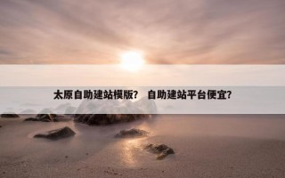 太原自助建站模版？ 自助建站平台便宜？